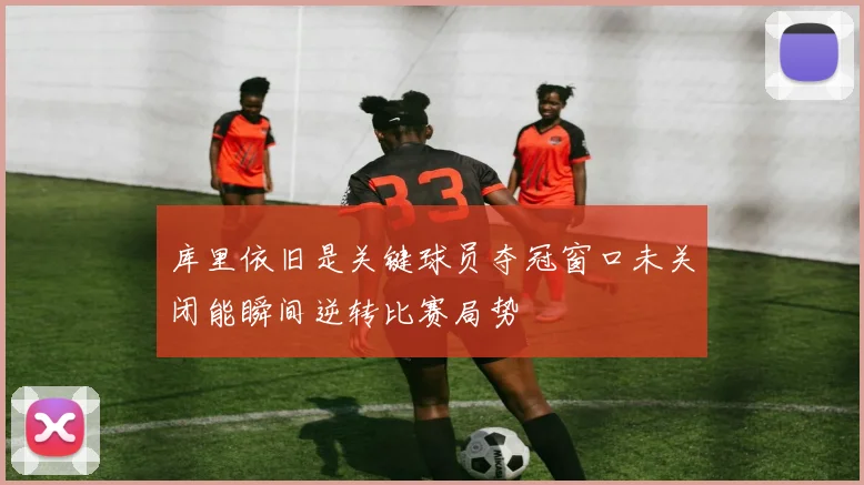 库里依旧是关键球员夺冠窗口未关闭能瞬间逆转比赛局势